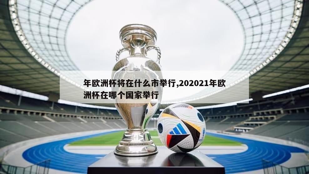 年欧洲杯将在什么市举行,202021年欧洲杯在哪个国家举行