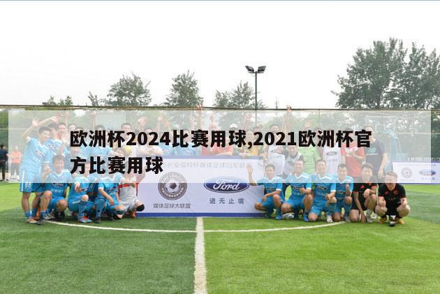 欧洲杯2024比赛用球,2021欧洲杯官方比赛用球