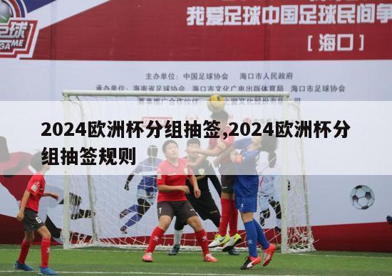 2024欧洲杯分组抽签,2024欧洲杯分组抽签规则